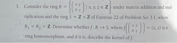 {(82))
tiplication and the ring S = ZxZ of Exercise 22 of Problem Set 3.1, where
3. Consider the ring R
=
|x, y, ze Z under matrix addition and mul-
ze z
x y
√((*2)) =
02
R₁ R₂ Z. Determine whether f: RS, where j
=
=
ring homomorphism, and if it is, describe the kernel of f.
(x, 2) is a