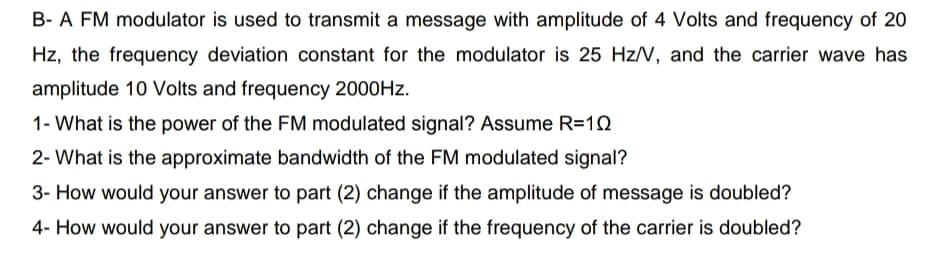 B- A FM modulator is used to transmit a message with amplitude of 4 Volts and frequency of 20
Hz, the frequency deviation constant for the modulator is 25 Hz/N, and the carrier wave has
amplitude 10 Volts and frequency 2000HZ.
1- What is the power of the FM modulated signal? Assume R=10
2- What is the approximate bandwidth of the FM modulated signal?
3- How would your answer to part (2) change if the amplitude of message is doubled?
4- How would your answer to part (2) change if the frequency of the carrier is doubled?
