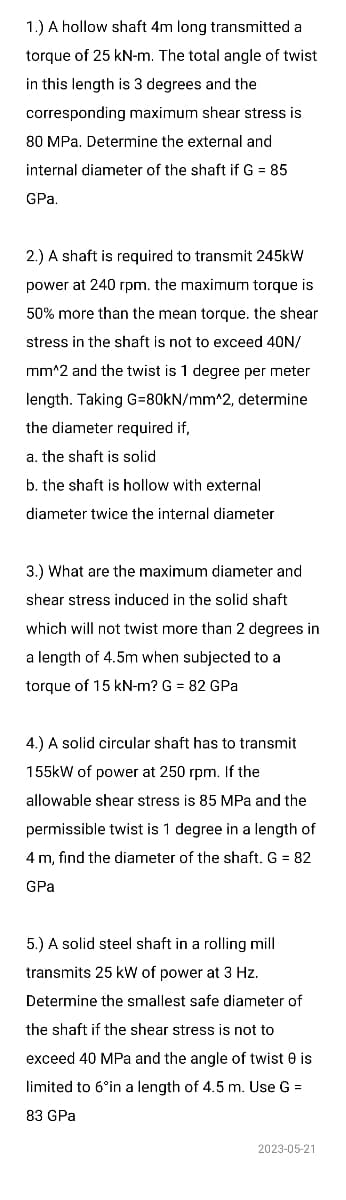 1.) A hollow shaft 4m long transmitted a
torque of 25 kN-m. The total angle of twist
in this length is 3 degrees and the
corresponding maximum shear stress is
80 MPa. Determine the external and
internal diameter of the shaft if G = 85
GPa.
2.) A shaft is required to transmit 245kW
power at 240 rpm. the maximum torque is
50% more than the mean torque. the shear
stress in the shaft is not to exceed 40N/
mm^2 and the twist is 1 degree per meter
length. Taking G=80kN/mm^2, determine
the diameter required if,
a. the shaft is solid
b. the shaft is hollow with external
diameter twice the internal diameter
3.) What are the maximum diameter and
shear stress induced in the solid shaft
which will not twist more than 2 degrees in
a length of 4.5m when subjected to a
torque of 15 kN-m? G = 82 GPa
4.) A solid circular shaft has to transmit
155kW of power at 250 rpm. If the
allowable shear stress is 85 MPa and the
permissible twist is 1 degree in a length of
4 m, find the diameter of the shaft. G = 82
GPa
5.) A solid steel shaft in a rolling mill
transmits 25 kW of power at 3 Hz.
Determine the smallest safe diameter of
the shaft if the shear stress is not to
exceed 40 MPa and the angle of twist 0 is
limited to 6°in a length of 4.5 m. Use G =
83 GPa
2023-05-21
