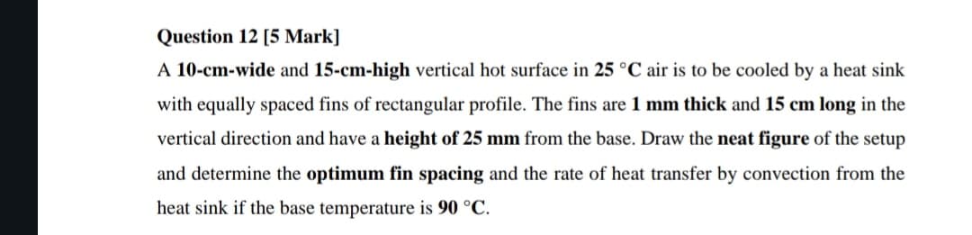 Question 12 [5 Mark]
A 10-cm-wide and 15-cm-high vertical hot surface in 25 °C air is to be cooled by a heat sink
with equally spaced fins of rectangular profile. The fins are 1 mm thick and 15 cm long in the
vertical direction and have a height of 25 mm from the base. Draw the neat figure of the setup
and determine the optimum fin spacing and the rate of heat transfer by convection from the
heat sink if the base temperature is 90 °C.