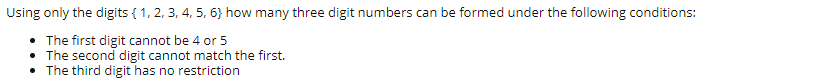 Using only the digits { 1, 2, 3, 4, 5, 6} how many three digit numbers can be formed under the following conditions:
• The first digit cannot be 4 or 5
• The second digit cannot match the first.
• The third digit has no restriction
