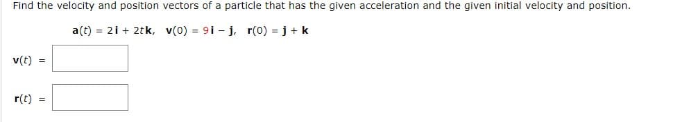 Find the velocity and position vectors of a particle that has the given acceleration and the given initial velocity and position.
a(t) = 2i + 2tk, v(0) = 9i- j, r(0) = j + k
v(t) =
r(t) =