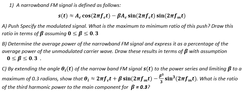 1) A narrowband FM signal is defined as follows:
s(t) - A. cos(2nf.t) – BA̟ sin(2nf.t) sin(2nf,mt)
A) Push Specify the modulated signal. What is the maximum to minimum ratio of this push? Draw this
ratio in terms of ß assuming 0 <B< 0.3
B) Determine the average power of the narrowband FM signal and express it as a percentage of the
average power of the unmodulated carrier wave. Draw these results in terms of ß with assumption
0< B< 0.3.
C) By extending the angle 0;(t) of the narrow band FM signal s(t) to the power series and limiting ß to a
maximum of 0.3 radians, show that 0; x 2nft + B sin(2nf mt) – sin3 (2nfmt). What is the ratio
of the third harmonic power to the main component for B = 0.3?
%3D
