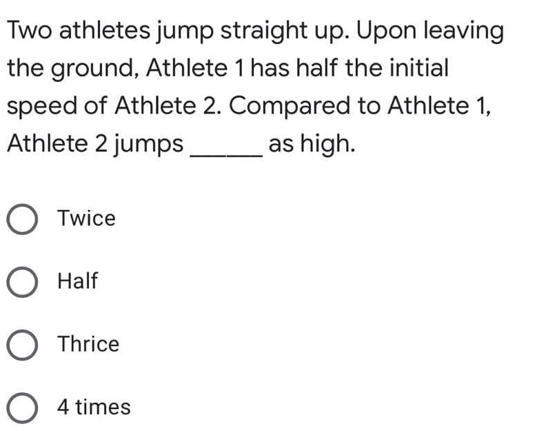 Two athletes jump straight up. Upon leaving
the ground, Athlete 1 has half the initial
speed of Athlete 2. Compared to Athlete 1,
Athlete 2 jumps
as high.
O Twice
O Half
O Thrice
O 4 times
