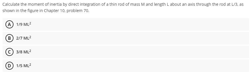 Calculate the moment of inertia by direct integration of a thin rod of mass M and length L about an axis through the rod at L/3, as
shown in the figure in Chapter 10, problem 70.
A) 1/9 ML2
(в) 2/7 ML?
3/8 ML2
1/5 ML2
