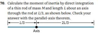 70. Calculate the moment of inertia by direct integration
of a thin rod of mass Mand length Labout an axis
through the rod at L/3, as shown below. Check your
answer with the parallel-axis theorem.
L13
- 2L/3-
Axis
