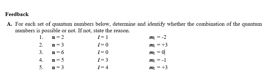 Feedback
A. For each set of quantum numbers below, determine and identify whether the combination of the quantum
numbers is possible or not. If not, state the reason.
mį = -2
mį = +3
1.
n = 2
1= 1
2.
n= 3
1= 0
3.
n = 6
1= 0
mị = 0|
4.
n= 5
1= 3
:-1
5.
n = 3
1= 4
mį = +3

