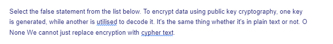 Select the false statement from the list below. To encrypt data using public key cryptography, one key
is generated, while another is utilised to decode it. It's the same thing whether it's in plain text or not. O
None We cannot just replace encryption with cypher text.
