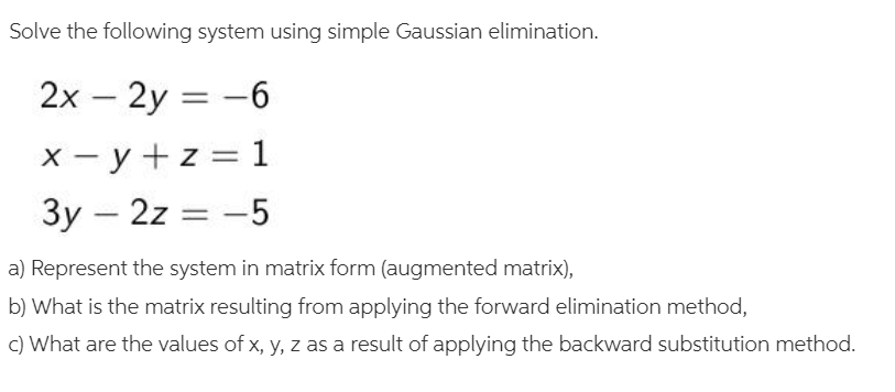 Solve the following system using simple Gaussian elimination.
2x – 2y = -6
X - y +z = 1
3y – 2z = -5
a) Represent the system in matrix form (augmented matrix),
b) What is the matrix resulting from applying the forward elimination method,
c) What are the values of x, y, z as a result of applying the backward substitution method.
