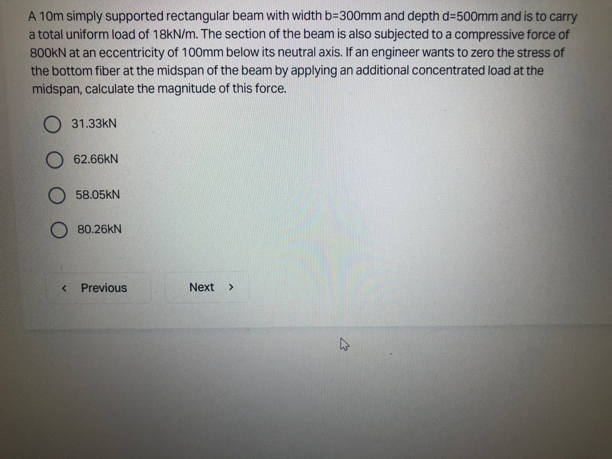 A 10m simply supported rectangular beam with width b=300mm and depth d=500mm and is to carry
a total uniform load of 18kN/m. The section of the beam is also subjected to a compressive force of
800KN at an eccentricity of 100mm below its neutral axis. If an engineer wants to zero the stress of
the bottom fiber at the midspan of the beam by applying an additional concentrated load at the
midspan, calculate the magnitude of this force.
<
31.33KN
62.66kN
58.05KN
80.26kN
Previous
Next >