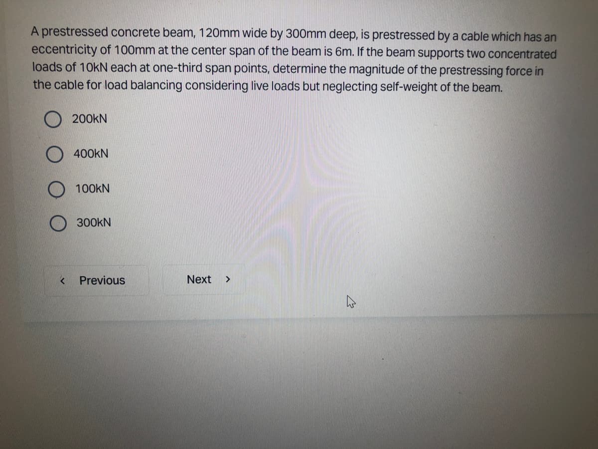 A prestressed concrete beam, 120mm wide by 300mm deep, is prestressed by a cable which has an
eccentricity of 100mm at the center span of the beam is 6m. If the beam supports two concentrated
loads of 10kN each at one-third span points, determine the magnitude of the prestressing force in
the cable for load balancing considering live loads but neglecting self-weight of the beam.
<
200KN
400KN
100KN
300KN
Previous
Next >