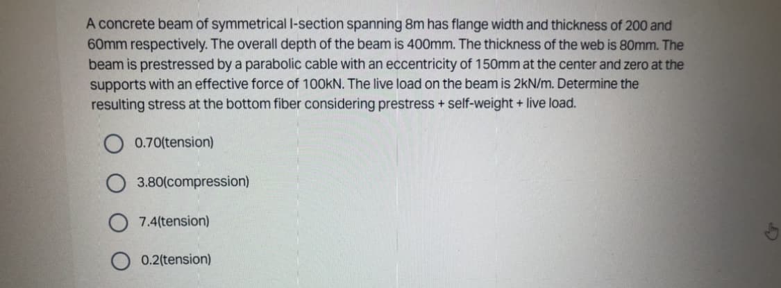 A concrete beam of symmetrical I-section spanning 8m has flange width and thickness of 200 and
60mm respectively. The overall depth of the beam is 400mm. The thickness of the web is 80mm. The
beam is prestressed by a parabolic cable with an eccentricity of 150mm at the center and zero at the
supports with an effective force of 100KN. The live load on the beam is 2kN/m. Determine the
resulting stress at the bottom fiber considering prestress + self-weight + live load.
0.70(tension)
3.80(compression)
7.4(tension)
0.2(tension)