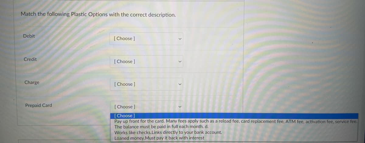 Match the following Plastic Options with the correct description.
Debit
[Choose ]
Credit
[Choose ]
[Choose ]
[Choose ]
[Choose ]
Pay up front for the card. Many fees apply such as a reload fee, card replacement fee, ATM fee, activation fee, service fee.
The balance must be paid in full each month. d.
Works like checks. Links directly to your bank account.
Loaned money. Must pay it back with interest
Charge
Prepaid Card
