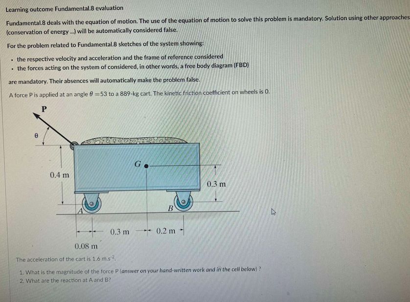 Learning outcome Fundamental.8 evaluation
Fundamental.8 deals with the equation of motion. The use of the equation of motion to solve this problem is mandatory. Solution using other approaches
(conservation of energy...) will be automatically considered false.
For the problem related to Fundamental.8 sketches of the system showing:
the respective velocity and acceleration and the frame of reference considered
. the forces acting on the system of considered, in other words, a free body diagram (FBD)
are mandatory. Their absences will automatically make the problem false.
A force P is applied at an angle 0 =53 to a 889-kg cart. The kinetic friction coefficient on wheels is 0.
P
.
B
0.4 m
0.3 m
Go
B
-0.2 m
0.3 m
0.08 m
The acceleration of the cart is 1.6 m.s^².
1. What is the magnitude of the force P (answer on your hand-written work and in the cell below)?
2. What are the reaction at A and B?