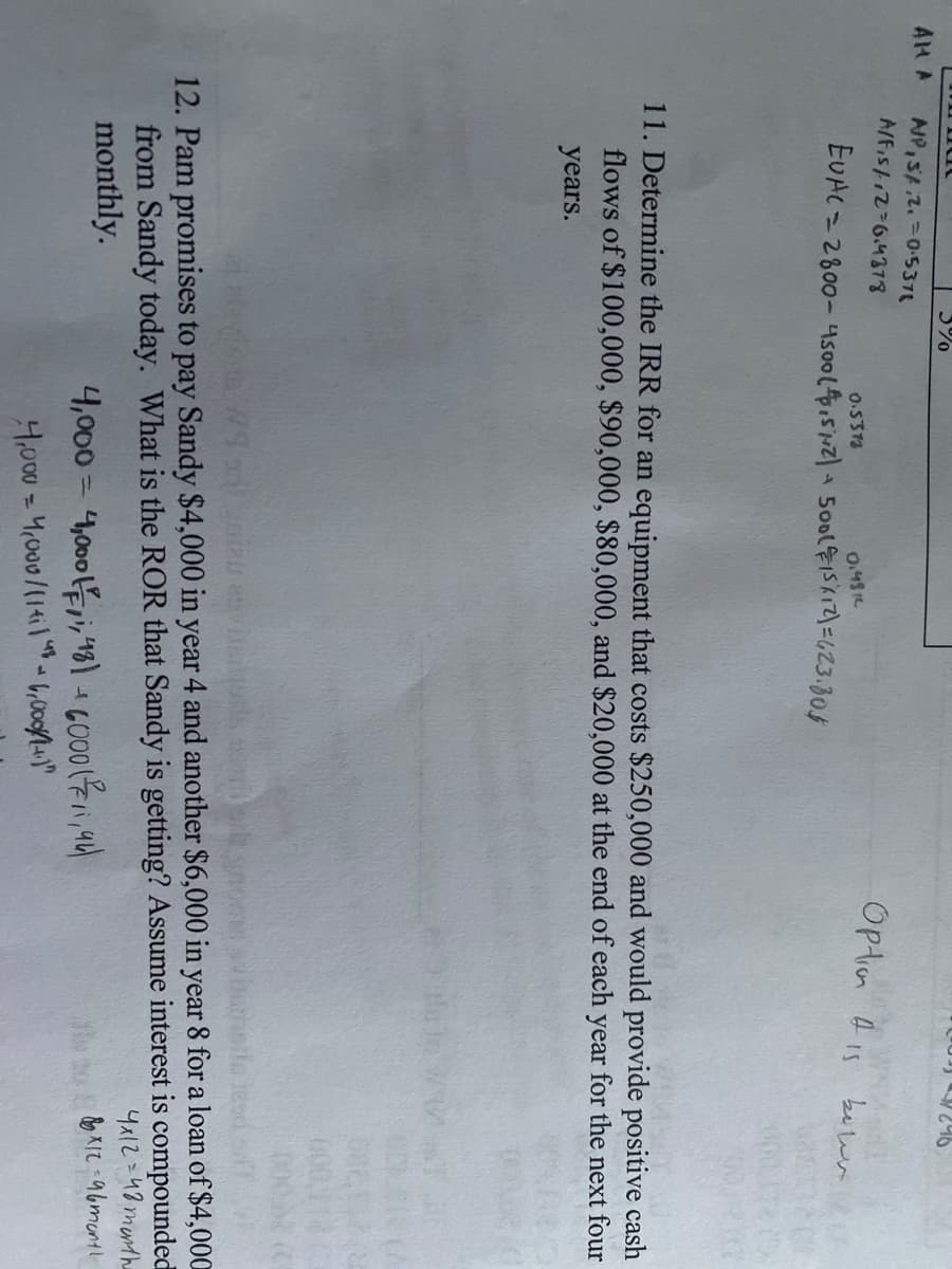 a
246
A/P, S/.2.0.5378
A/F₁s/12=6.4378
Option is bewer
0.5373
0.481
EVAC - 2800-4500 (4,5/12) + 500 (15/12)=423.30$
11. Determine the IRR for an equipment that costs $250,000 and would provide positive cash
flows of $100,000, $90,000, $80,000, and $20,000 at the end of each year for the next four
years.
ai elasts Wor) yniau atvin 0975
12. Pam promises to pay Sandy $4,000 in year 4 and another $6,000 in year 8 for a loan of $4,000
from Sandy today. What is the ROR that Sandy is getting? Assume interest is compounded
monthly.
4x1248 month
to&&*12-96 month
4,000 = 4,000,1,48) + 6000 (11,94)
4,000 = 4,000/114114²6,000/1.1"
AM A
3%