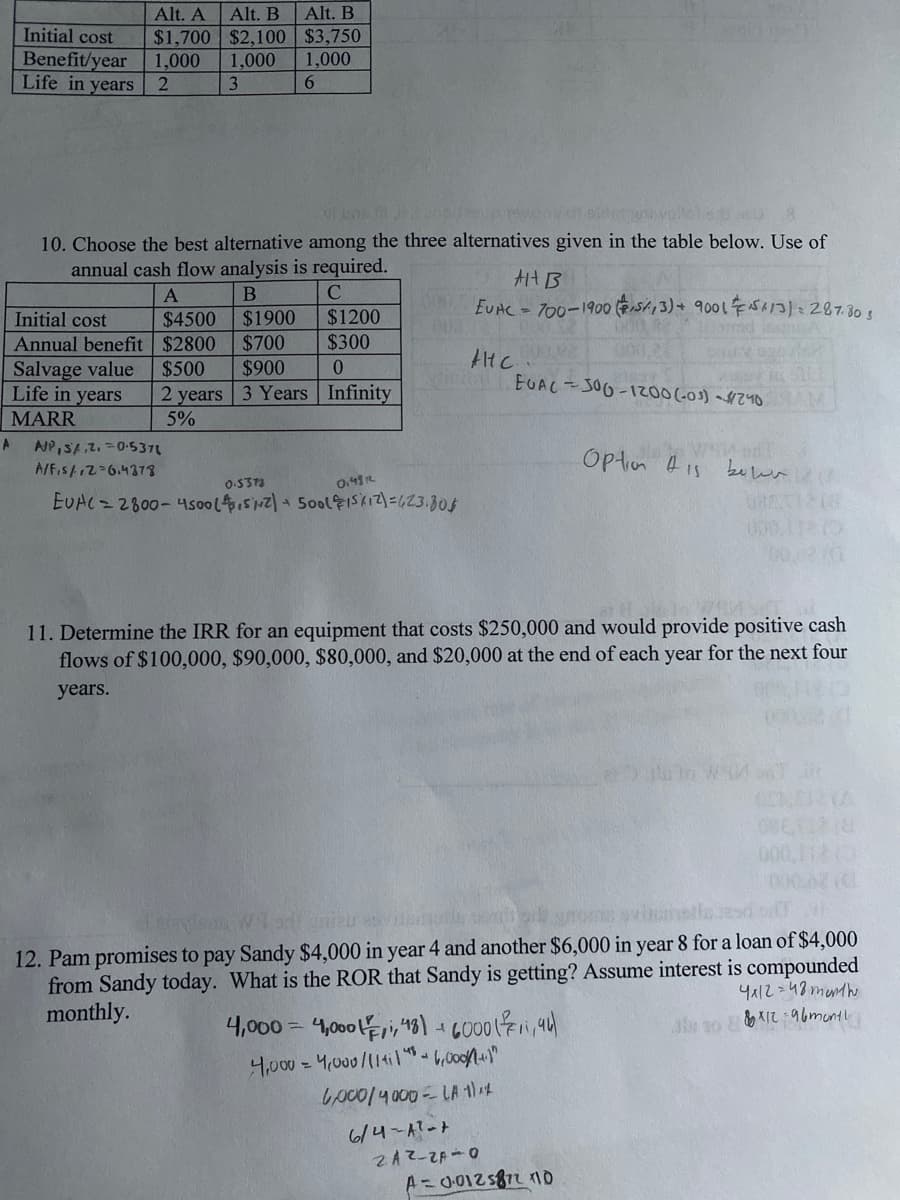 Alt. B
$3,750
1,000
6
Alt. A
Alt. B
Initial cost
$1,700 $2,100
Benefit/year
1,000 1,000
2
Life in years
3
vi bor i ident
10. Choose the best alternative among the three alternatives given in the table below. Use of
annual cash flow analysis is required.
Alt B
A
B
C
CEVAC = 700-1900 (53) + 9001 513): 287.805
Initial cost
$4500
$1900
$1200
002.
Annual benefit
$2800
$700
$300
АНС
CHE
M
Salvage value
$500
$900
0
EOAC-300-1200 (-0³) - $240
VIDE
Life in years
MARR
2 years 3 Years
Infinity
5%
A
A/P, S/.2.0.537
Option is
A/F₁s/12=6.4378
0.5373
0.4812
EUAC=2800-4500 (4,5/12) + 500 (15/12)=423.805
046X1218
11. Determine the IRR for an equipment that costs $250,000 and would provide positive cash
flows of $100,000, $90,000, $80,000, and $20,000 at the end of each year for the next four
years.
Leidsm Worluniau
12. Pam promises to pay Sandy $4,000 in year 4 and another $6,000 in year 8 for a loan of $4,000
from Sandy today. What is the ROR that Sandy is getting? Assume interest is compounded
monthly.
4x12=48 month
4,000=4,000,48) + 6000 (₁94)
&&*12-96month
4,000 = 4,000/114114-6,000/(1+1"
6,000/4000 - LA 1)^2
6/4-A²-+
2AZ-ZA-0
A=0.012872 110
ساط