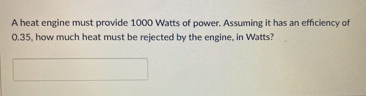 A heat engine must provide 1000 Watts of power. Assuming it has an efficiency of
0.35, how much heat must be rejected by the engine, in Watts?