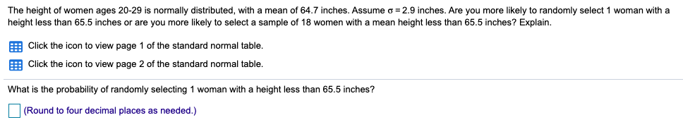 The height of women ages 20-29 is normally distributed, with a mean of 64.7 inches. Assume o = 2.9 inches. Are you more likely to randomly select 1 woman with a
height less than 65.5 inches or are you more likely to select a sample of 18 women with a mean height less than 65.5 inches? Explain.
E Click the icon to view page 1 of the standard normal table.
E Click the icon to view page 2 of the standard normal table.
What is the probability of randomly selecting 1 woman with a height less than 65.5 inches?
(Round to four decimal places as needed.)
