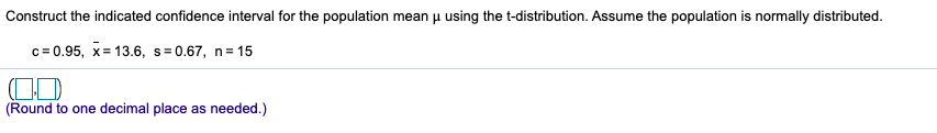 Construct the indicated confidence interval for the population mean u using the t-distribution. Assume the population is normally distributed.
c= 0.95, x= 13.6, s= 0.67, n=15
(Round to one decimal place as needed.)
