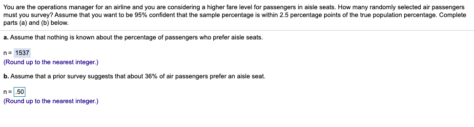 You are the operations manager for an airline and you are considering a higher fare level for passengers in aisle seats. How many randomly selected air passengers
must you survey? Assume that you want to be 95% confident that the sample percentage is within 2.5 percentage points of the true population percentage. Complete
parts (a) and (b) below.
a. Assume that nothing is known about the percentage of passengers who prefer aisle seats.
n= 1537
(Round up to the nearest integer.)
b. Assume that a prior survey suggests that about 36% of air passengers prefer an aisle seat.
n=.50
(Round up to the nearest integer.)
