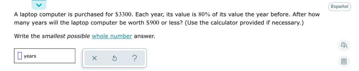 Español
A laptop computer is purchased for $3300. Each year, its value is 80% of its value the year before. After how
many years will the laptop computer be worth $900 or less? (Use the calculator provided if necessary.)
Write the smallest possible whole number answer.
I years
?
圖
