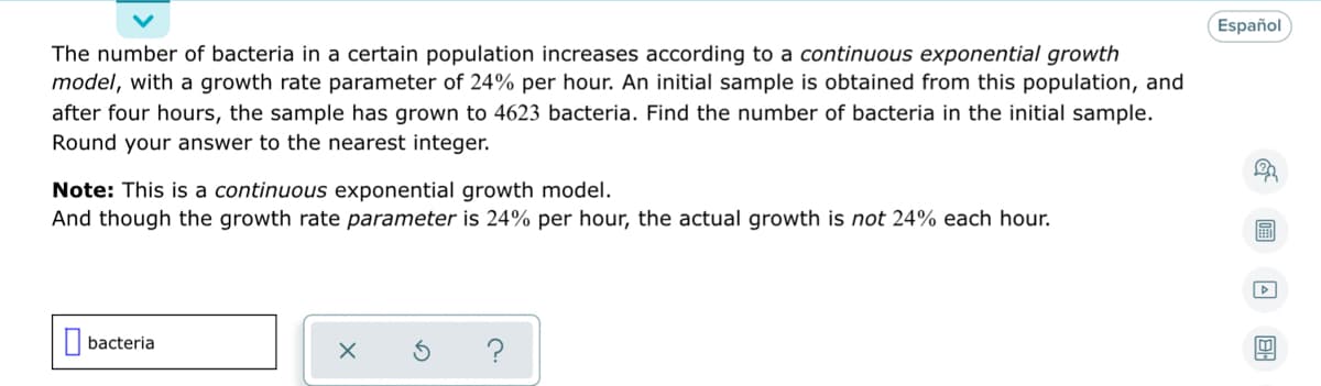 Español
The number of bacteria in a certain population increases according to a continuous exponential growth
model, with a growth rate parameter of 24% per hour. An initial sample is obtained from this population, and
after four hours, the sample has grown to 4623 bacteria. Find the number of bacteria in the initial sample.
Round your answer to the nearest integer.
Note: This is a continuous exponential growth model.
And though the growth rate parameter is 24% per hour, the actual growth is not 24% each hour.
|| bacteria
?
