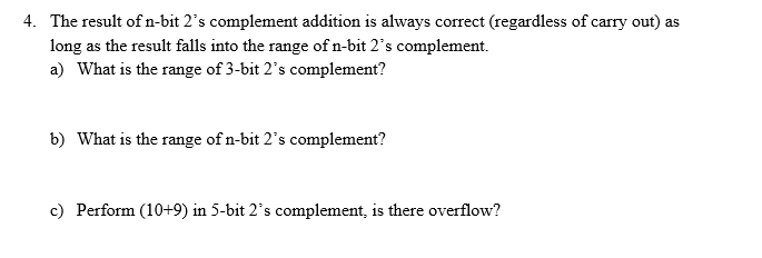 4. The result of n-bit 2's complement addition is always correct (regardless of carry out) as
long as the result falls into the range ofn-bit 2's complement.
a) What is the range of 3-bit 2's complement?
b) What is the range of n-bit 2's complement?
c) Perform (10+9) in 5-bit 2's complement, is there overflow?
