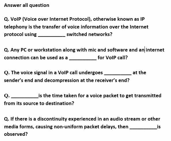 Answer all question
Q. VolP (Voice over Internet Protocol), otherwise known as IP
telephony is the transfer of voice information over the Internet
protocol using
switched networks?
Q. Any PC or workstation along with mic and software and an internet
connection can be used as a
for VolP call?
Q. The voice signal in a VolP call undergoes
sender's end and decompression at the receiver's end?
at the
Q.
_is the time taken for a voice packet to get transmitted
from its source to destination?
Q. If there is a discontinuity experienced in an audio stream or other
media forms, causing non-uniform packet delays, then
_is
observed?
