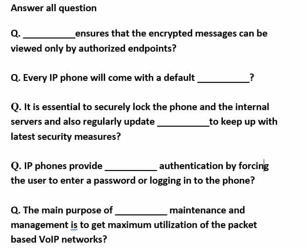 Answer all question
Q.
ensures that the encrypted messages can be
viewed only by authorized endpoints?
Q. Every IP phone will come with a default
?
Q. It is essential to securely lock the phone and the internal
servers and also regularly update
_to keep up with
latest security measures?
Q. IP phones provide
authentication by forcing
the user to enter a password or logging in to the phone?
Q. The main purpose of
management is to get maximum utilization of the packet
maintenance and
based VolP networks?
