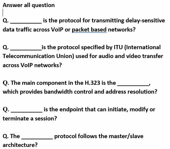 Answer all question
Q.
is the protocol for transmitting delay-sensitive
data traffic across VolP or packet based networks?
Q.
_is the protocol specified by ITU (International
Telecommunication Union) used for audio and video transfer
across VolP networks?
Q. The main component in the H.323 is the
which provides bandwidth control and address resolution?
Q.
is the endpoint that can initiate, modify or
terminate a session?
Q. The
protocol follows the master/slave
architecture?
