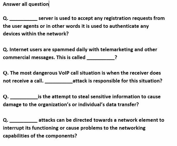Answer all question
Q.
server is used to accept any registration requests from
the user agents or in other words it is used to authenticate any
devices within the network?
Q. Internet users are spammed daily with telemarketing and other
commercial messages. This is called
Q. The most dangerous VolP call situation is when the receiver does
not receive a call.
attack is responsible for this situation?
_is the attempt to steal sensitive information to cause
Q.
damage to the organization's or individual's data transfer?
Q.
attacks can be directed towards a network element to
interrupt its functioning or cause problems to the networking
capabilities of the components?
