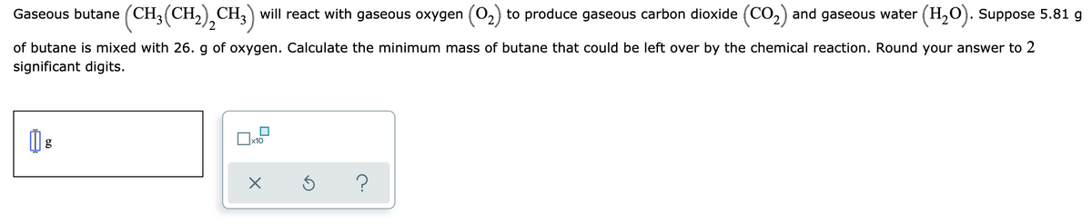 Gaseous butane (CH,(CH,) CH,) will react with gaseous oxygen (O2) to produce gaseous carbon dioxide (CO,) and gaseous water (H,O}. Suppose 5.81 g
of butane is mixed with 26. g of oxygen. Calculate the minimum mass of butane that could be left over by the chemical reaction. Round your answer to 2
significant digits.
x10
