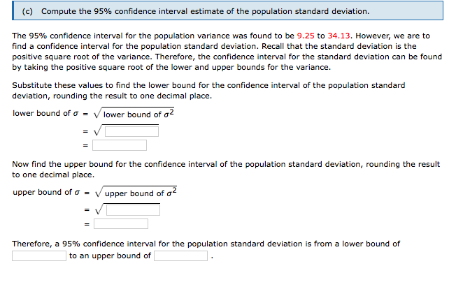 (c) Compute the 95% confidence interval estimate of the population standard deviation.
The 95% confidence interval for the population variance was found to be 9.25 to 34.13. However, we are to
find a confidence interval for the population standard deviation. Recall that the standard deviation is the
positive square root of the variance. Therefore, the confidence interval for the standard deviation can be found
by taking the positive square root of the lower and upper bounds for the variance.
Substitute these values to find the lower bound for the confidence interval of the population standard
deviation, rounding the result to one decimal place.
lower bound of o = V lower bound of a²
Now find the upper bound for the confidence interval of the population standard deviation, rounding the result
to one decimal place.
upper bound of a =
upper bound of a?
Therefore, a 95% confidence interval for the population standard deviation is from a lower bound of
to an upper bound of
