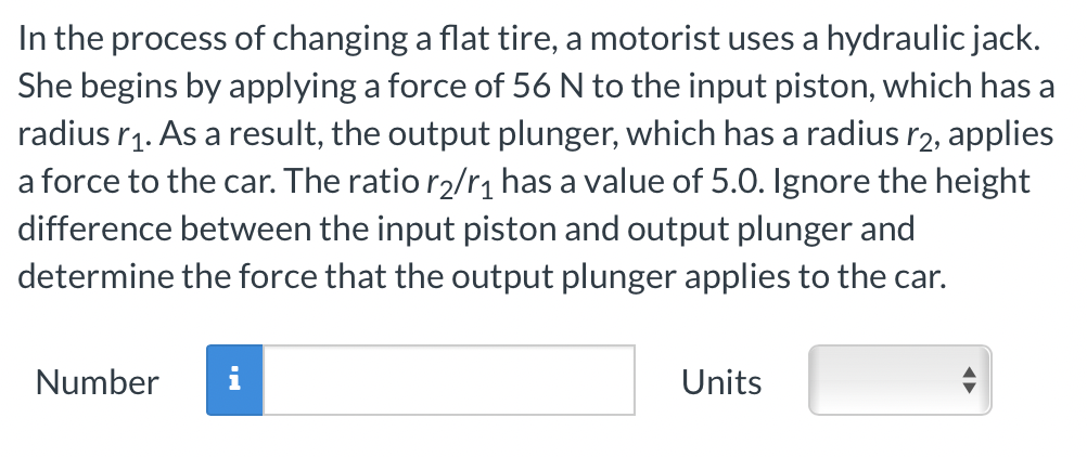 In the process of changing a flat tire, a motorist uses a hydraulic jack.
She begins by applying a force of 56 N to the input piston, which has a
radius r₁. As a result, the output plunger, which has a radius r2, applies
a force to the car. The ratio r₂/r₁ has a value of 5.0. Ignore the height
difference between the input piston and output plunger and
determine the force that the output plunger applies to the car.
Number
i
Units