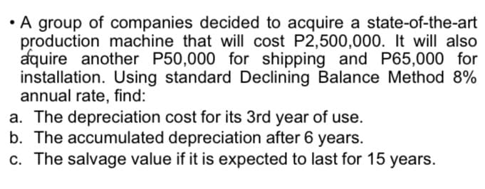 • A group of companies decided to acquire a state-of-the-art
production machine that will cost P2,500,000. It will also
aquire another P50,000 for shipping and P65,000 for
installation. Using standard Declining Balance Method 8%
annual rate, find:
a. The depreciation
cost for its 3rd year of use.
b. The accumulated depreciation after 6 years.
c. The salvage value if it is expected to last for 15 years.