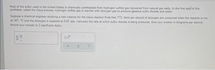 Most of the sulfur used in the United States is chemically synthesized from hydrogen sulfide gas recovered from natural gas wells. In the first sterl of this
synthesis, called the Claus process, hydrogen sulfide gas is reacted with dioxygen gas to produce gaseous sulfur dioxide and water.
Suppose a chemical engineer studying a new catalyst for the Claus reaction finds that 772. liters per second of diaxygen are consumed when the reaction is run
at 187. "C and the diaxygen is supplied at 0.83 atm. Calculate the rate at which sulfur dioxide is being produced. Give your answer in kilograms per second.
Round your answer to 2 significant digits.
