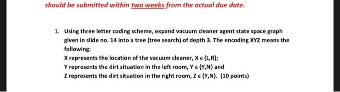 should be submitted within two weeks from the actual due date.
1. Using three letter coding scheme, expand vacuum cleaner agent state space graph
given in slide no. 14 into a tree (tree search) of depth 3. The encoding XYZ means the
following:
X represents the location of the vacuum cleaner, Xe (L,R);
Y represents the dirt situation in the left room, Y e {Y,N} and
Z represents the dirt situation in the right room, Z e {Y,N}. (10 points)
