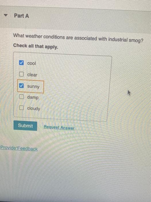 Part A
What weather conditions are associated with industrial smog?
Check all that apply.
V cool
O clear
V sunny
O damp
O cloudy
Submit
Request Answer
Provide Feedback
