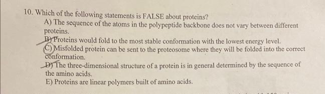 10. Which of the following statements is FALSE about proteins?
A) The sequence of the atoms in the polypeptide backbone does not vary between different
proteins.
BYProteins would fold to the most stable conformation with the lowest energy level.
C) Misfolded protein can be sent to the proteosome where they will be folded into the correct
conformation.
DY The three-dimensional structure of a protein is in general determined by the sequence of
the amino acids.
E) Proteins are linear polymers built of amino acids.

