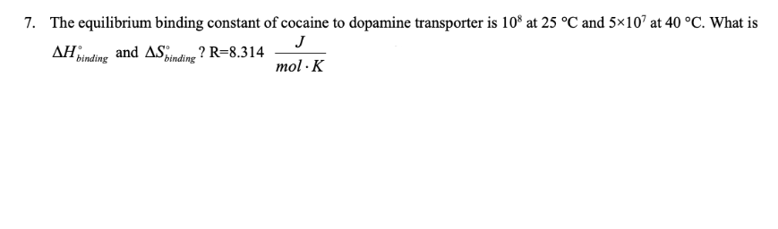7. The equilibrium binding constant of cocaine to dopamine transporter is 10° at 25 °C and 5×107 at 40 °C. What is
AH Binding
J
and ASpinding
? R=8.314
mol · K
