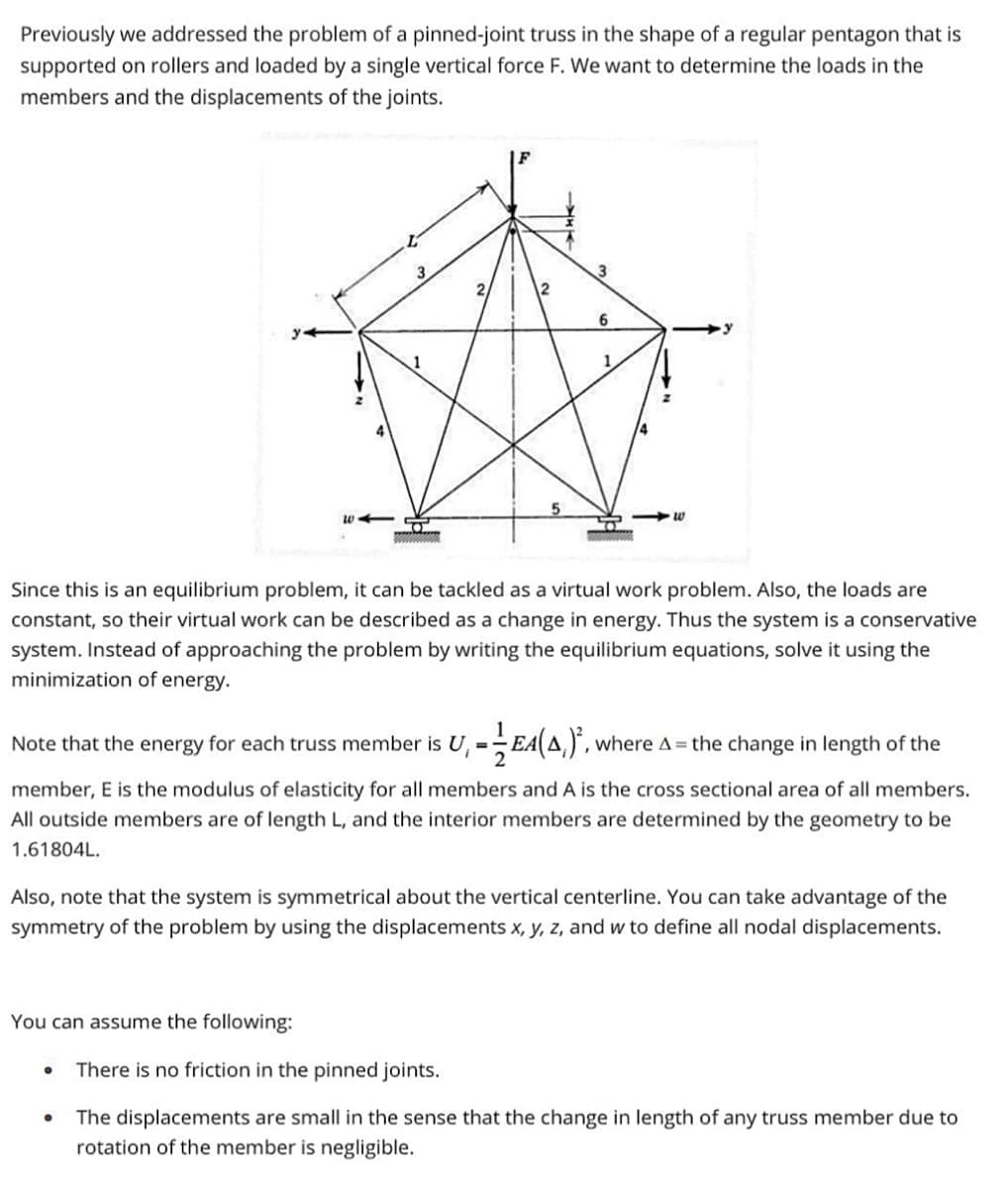 Previously we addressed the problem of a pinned-joint truss in the shape of a regular pentagon that is
supported on rollers and loaded by a single vertical force F. We want to determine the loads in the
members and the displacements of the joints.
4
F
You can assume the following:
3
Since this is an equilibrium problem, it can be tackled as a virtual work problem. Also, the loads are
constant, so their virtual work can be described as a change in energy. Thus the system is a conservative
system. Instead of approaching the problem by writing the equilibrium equations, solve it using the
minimization of energy.
=
6
-E4(A)², where A = the change in length of the
Note that the energy for each truss member is
member, E is the modulus of elasticity for all members and A is the cross sectional area of all members.
All outside members are of length L, and the interior members are determined by the geometry to be
1.61804L.
Also, note that the system is symmetrical about the vertical centerline. You can take advantage of the
symmetry of the problem by using the displacements x, y, z, and w to define all nodal displacements.
There is no friction in the pinned joints.
The displacements are small in the sense that the change in length of any truss member due to
rotation of the member is negligible.