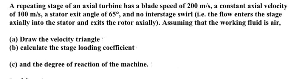 A repeating stage of an axial turbine has a blade speed of 200 m/s, a constant axial velocity
of 100 m/s, a stator exit angle of 65°, and no interstage swirl (i.e. the flow enters the stage
axially into the stator and exits the rotor axially). Assuming that the working fluid is air,
(a) Draw the velocity triangle (
(b) calculate the stage loading coefficient
(c) and the degree of reaction of the machine.