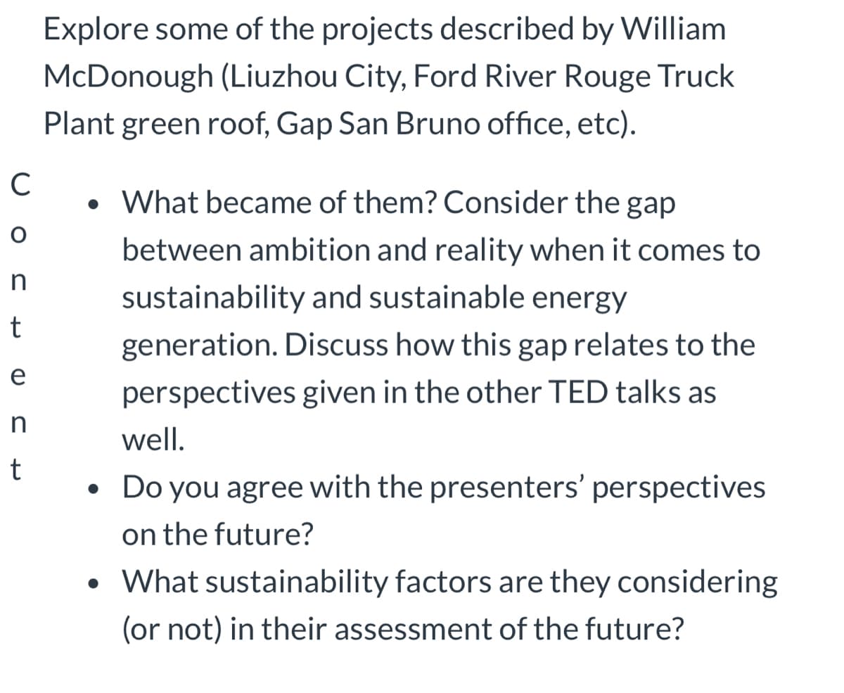 C
O
O
n
t
e
n
t
Explore some of the projects described by William
McDonough (Liuzhou City, Ford River Rouge Truck
Plant green roof, Gap San Bruno office, etc).
• What became of them? Consider the gap
between ambition and reality when it comes to
sustainability and sustainable energy
generation. Discuss how this gap relates to the
perspectives given in the other TED talks as
●
well.
Do you agree with the presenters' perspectives
on the future?
• What sustainability factors are they considering
(or not) in their assessment of the future?