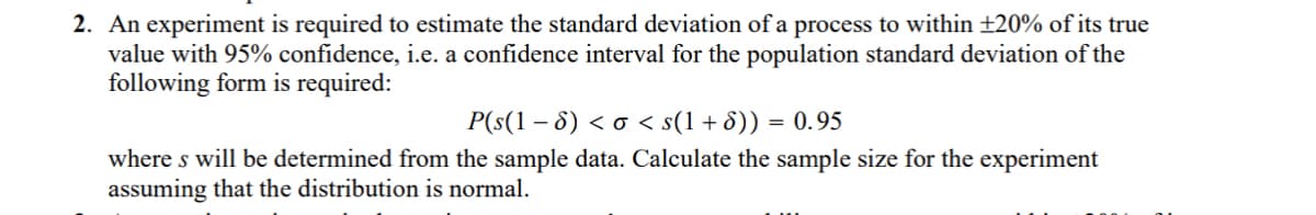2. An experiment is required to estimate the standard deviation of a process to within ±20% of its true
value with 95% confidence, i.e. a confidence interval for the population standard deviation of the
following form is required:
P(s(1 − 8) < σ < s(1+8)) = 0.95
where s will be determined from the sample data. Calculate the sample size for the experiment
assuming that the distribution is normal.