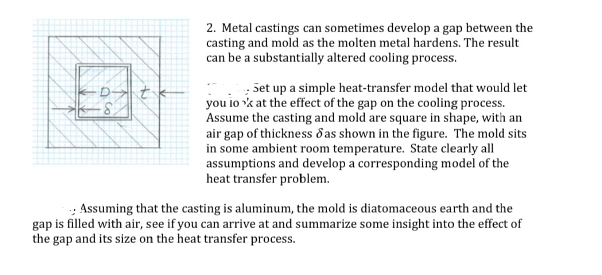 36
-S
42
2. Metal castings can sometimes develop a gap between the
casting and mold as the molten metal hardens. The result
can be a substantially altered cooling process.
Set up a simple heat-transfer model that would let
you look at the effect of the gap on the cooling process.
Assume the casting and mold are square in shape, with an
air gap of thickness das shown in the figure. The mold sits
in some ambient room temperature. State clearly all
assumptions and develop a corresponding model of the
heat transfer problem.
Assuming that the casting is aluminum, the mold is diatomaceous earth and the
gap is filled with air, see if you can arrive at and summarize some insight into the effect of
the
gap and its size on the heat transfer process.