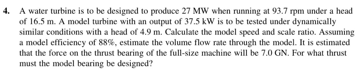 4.
A water turbine is to be designed to produce 27 MW when running at 93.7 rpm under a head
of 16.5 m. A model turbine with an output of 37.5 kW is to be tested under dynamically
similar conditions with a head of 4.9 m. Calculate the model speed and scale ratio. Assuming
a model efficiency of 88%, estimate the volume flow rate through the model. It is estimated
that the force on the thrust bearing of the full-size machine will be 7.0 GN. For what thrust
must the model bearing be designed?