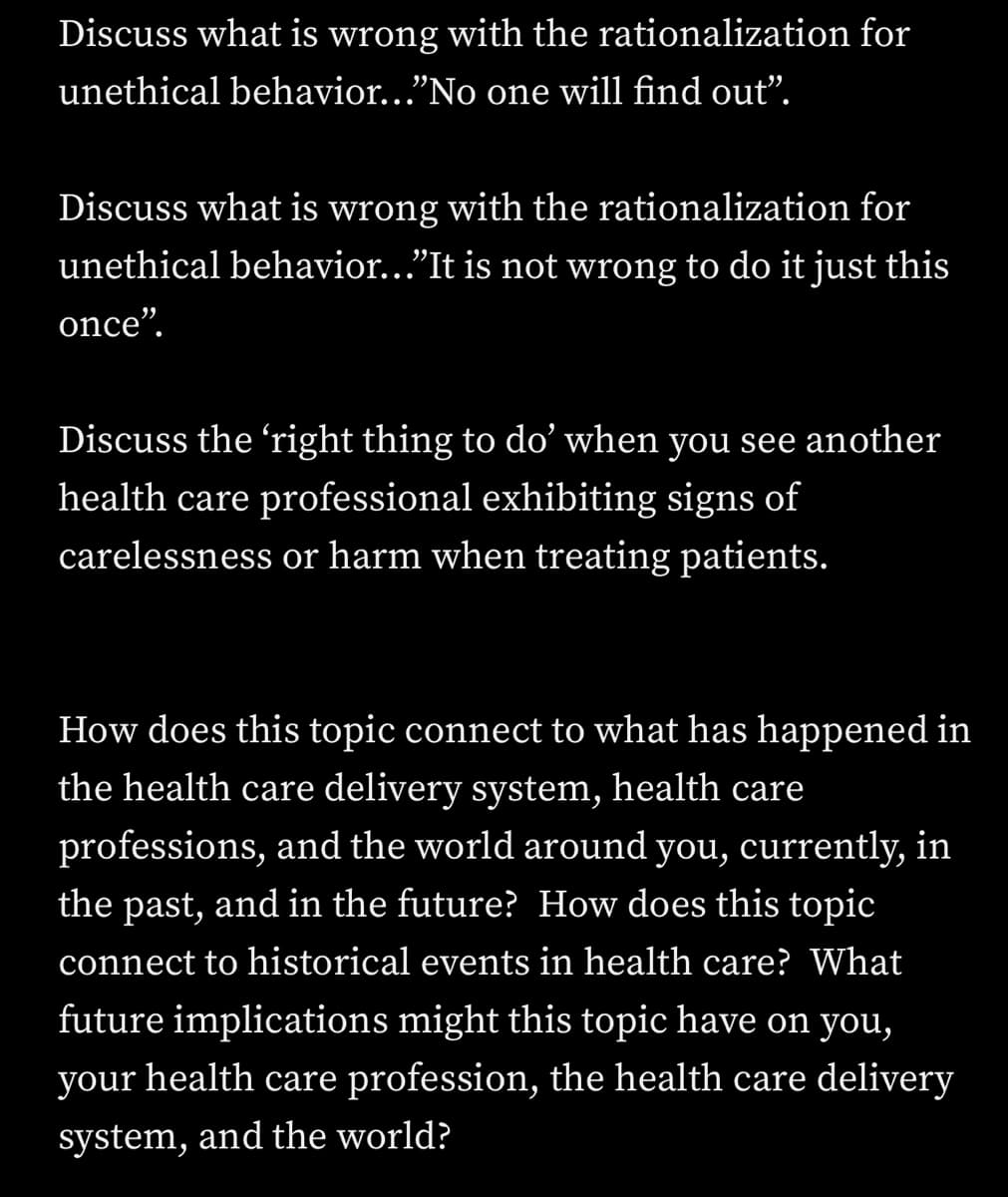 Discuss what is wrong with the rationalization for
unethical behavior..."No one will find out".
Discuss what is wrong with the rationalization for
unethical behavior..."It is not wrong to do it just this
once".
Discuss the right thing to do' when you see another
health care professional exhibiting signs of
carelessness or harm when treating patients.
How does this topic connect to what has happened in
the health care delivery system, health care
professions, and the world around you, currently, in
the past, and in the future? How does this topic
connect to historical events in health care? What
future implications might this topic have on you,
your health care profession, the health care delivery
system, and the world?