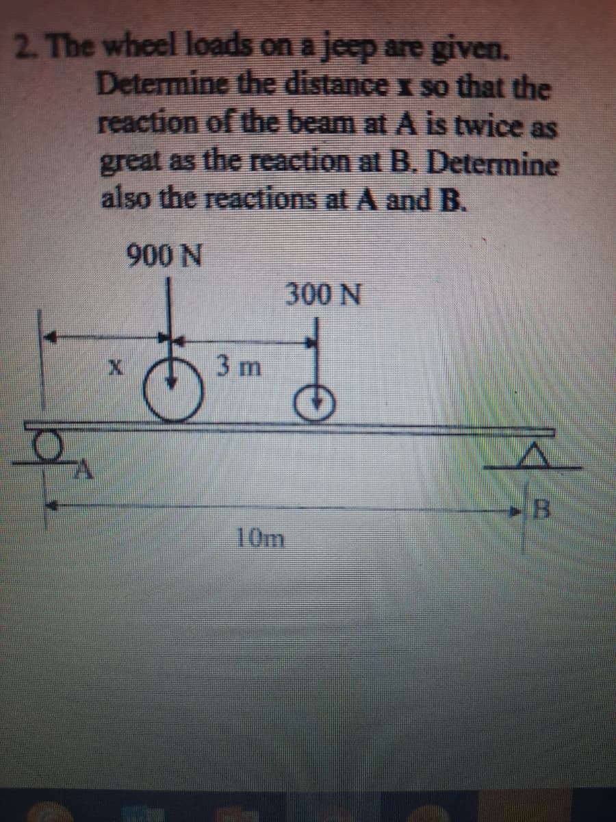 2. The wheel loads on a jeep are given.
Determine the distance x so that the
reaction of the beam at A is twice as
great as the reaction at B. Determine
also the reactions at A and B.
900 N
300 N
3 m
10m
