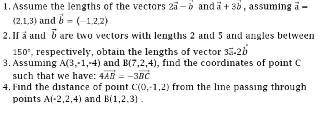 1. Assume the lengths of the vectors 2ā – b and a + 3b , assuming a
(2,1,3) and b = (-1,2,2)
2. If å and b are two vectors with lengths 2 and 5 and angles between
150°, respectively, obtain the lengths of vector 3ã-2b
3. Assuming A(3,-1,-4) and B(7,2,4), find the coordinates of point C
such that we have: 4AB = -3BC
4. Find the distance of point C(0,-1,2) from the line passing through
points A(-2,2,4) and B(1,2,3).
