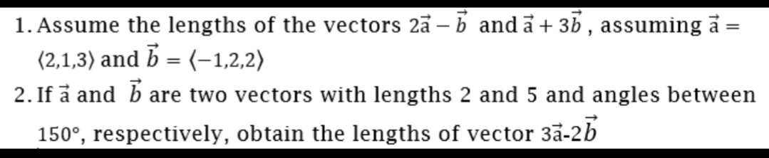 1. Assume the lengths of the vectors 2a – b anda+ 3b , assuming å
(2,1,3) and b = (-1,2,2)
%3D
2. If å and b are two vectors with lengths 2 and 5 and angles between
150°, respectively, obtain the lengths of vector 3a-2b
